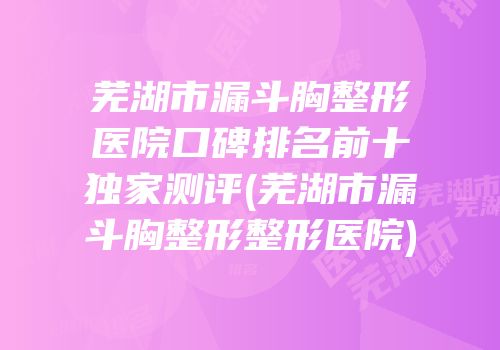 芜湖市漏斗胸整形医院口碑排名前十独家测评(芜湖市漏斗胸整形整形医院)