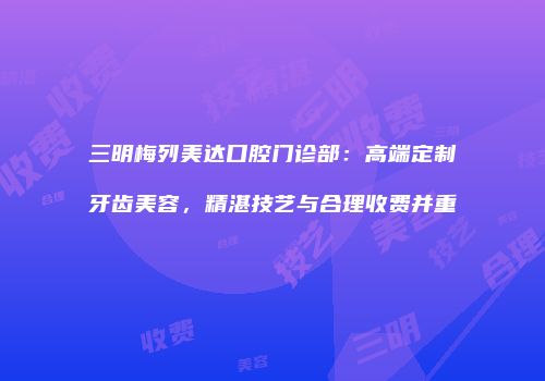 三明梅列美达口腔门诊部：高端定制牙齿美容，精湛技艺与合理收费并重