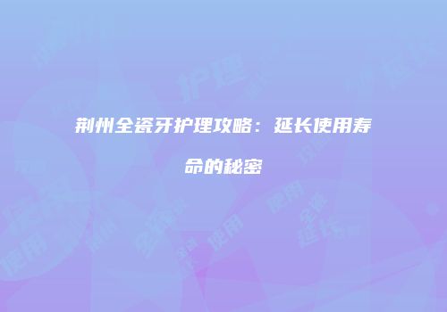 荆州全瓷牙护理攻略：延长使用寿命的秘密