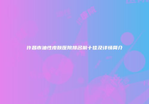 许昌市油性皮肤医院排名前十佳及详情简介