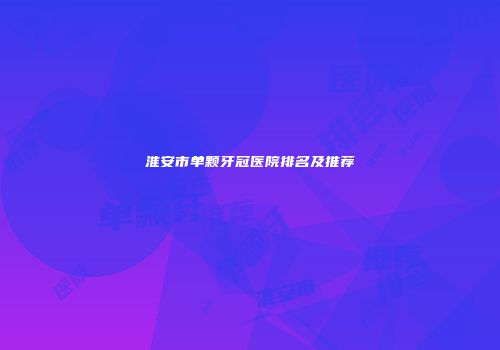 淮安市单颗牙冠医院排名及推荐