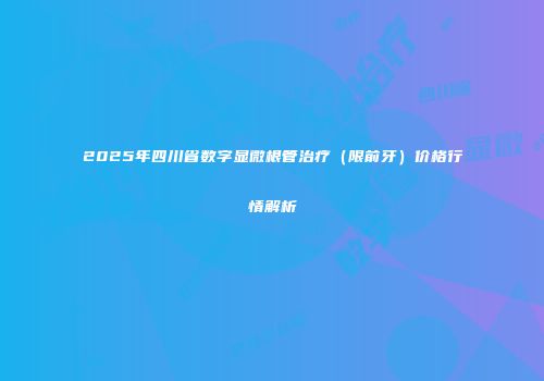 2025年四川省数字显微根管治疗（限前牙）价格行情解析