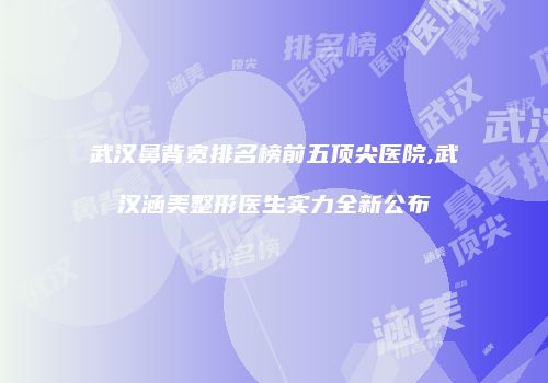 武汉鼻背宽排名榜前五顶尖医院,武汉涵美整形医生实力全新公布