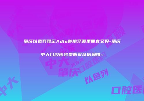 肇庆以色列雅定Adin种植牙哪里便宜又好-肇庆中大口腔医院贵吗可以信赖哦~