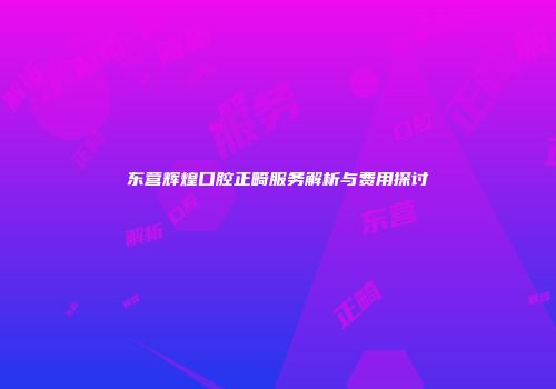 东营辉煌口腔正畸服务解析与费用探讨