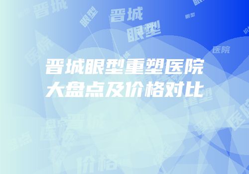 晋城眼型重塑医院大盘点及价格对比