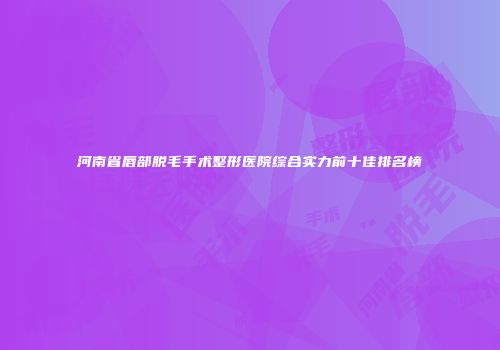 河南省唇部脱毛手术整形医院综合实力前十佳排名榜