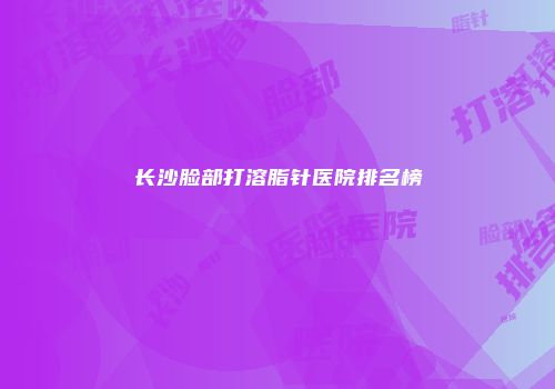 长沙脸部打溶脂针医院排名榜