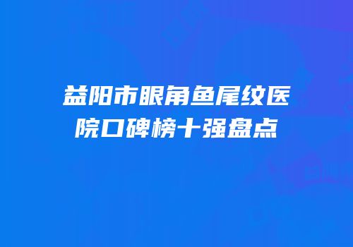 益阳市眼角鱼尾纹医院口碑榜十强盘点