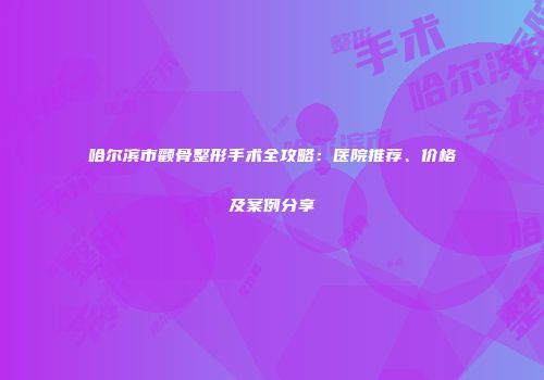 哈尔滨市颧骨整形手术全攻略：医院推荐、价格及案例分享