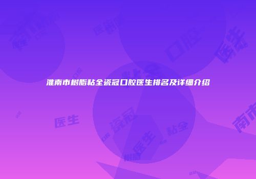 淮南市树脂粘全瓷冠口腔医生排名及详细介绍