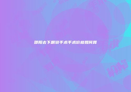 邵阳去下眼袋手术手术价格如何算