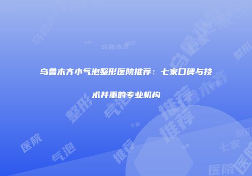 乌鲁木齐小气泡整形医院推荐：七家口碑与技术并重的专业机构