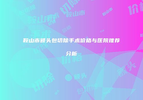 鞍山市额头包切除手术价格与医院推荐分析