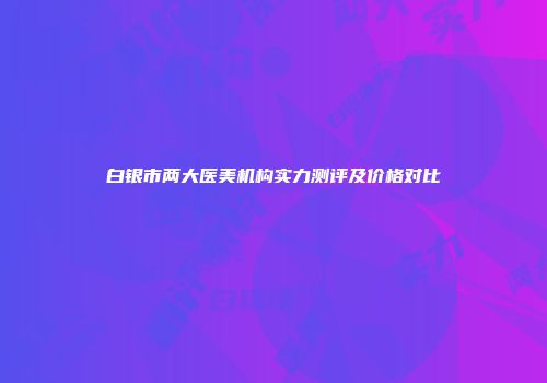 白银市两大医美机构实力测评及价格对比
