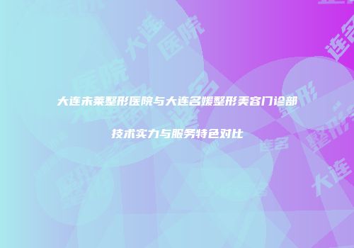大连未莱整形医院与大连名媛整形美容门诊部技术实力与服务特色对比