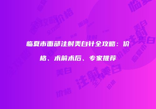 临夏市面部注射美白针全攻略：价格、术前术后、专家推荐
