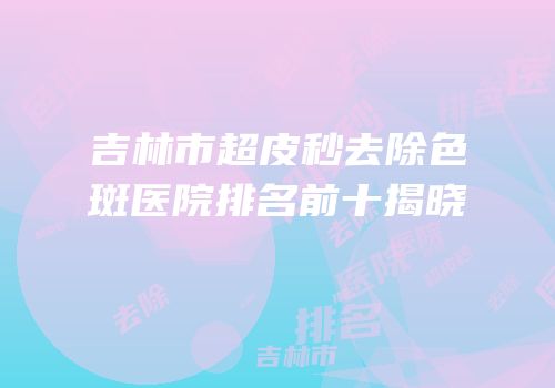 吉林市超皮秒去除色斑医院排名前十揭晓