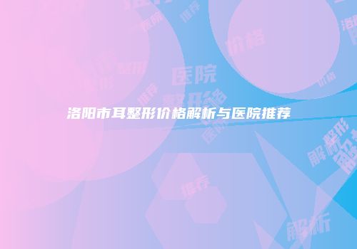 洛阳市耳整形价格解析与医院推荐