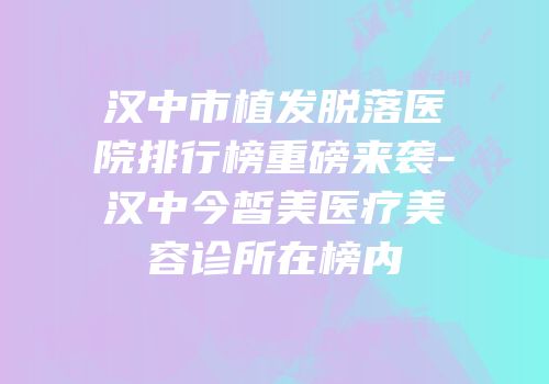 汉中市植发脱落医院排行榜重磅来袭-汉中今皙美医疗美容诊所在榜内