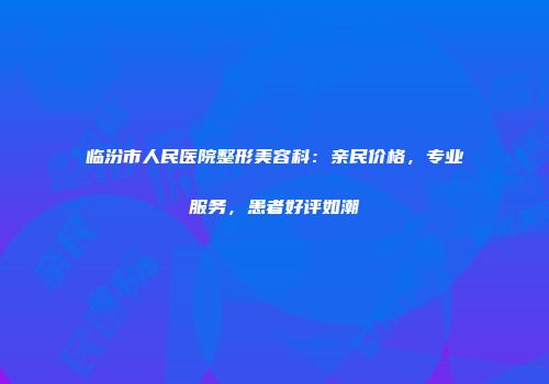 临汾市人民医院整形美容科：亲民价格，专业服务，患者好评如潮