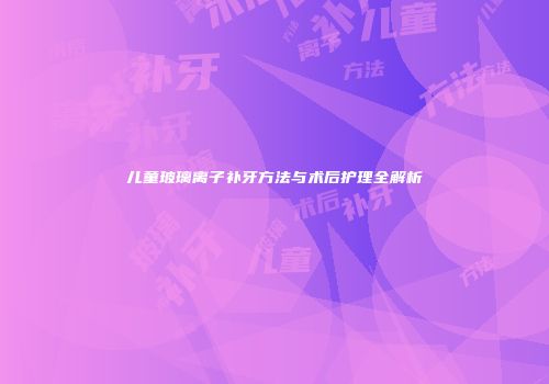 儿童玻璃离子补牙方法与术后护理全解析