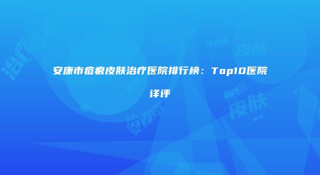 安康市痘痕皮肤治疗医院排行榜：Top10医院详评