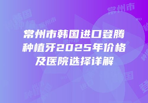 常州市韩国进口登腾种植牙2025年价格及医院选择详解