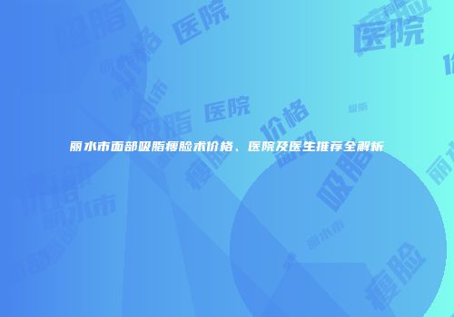 丽水市面部吸脂瘦脸术价格、医院及医生推荐全解析