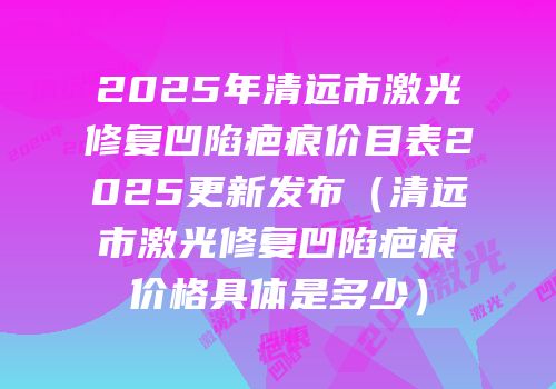 2025年清远市激光修复凹陷疤痕价目表2025更新发布（清远市激光修复凹陷疤痕价格具体是多少）