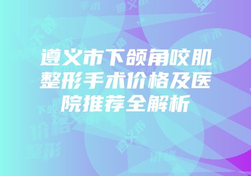 遵义市下颌角咬肌整形手术价格及医院推荐全解析