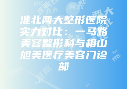 淮北两大整形医院实力对比：一马路美容整形科与相山旭美医疗美容门诊部