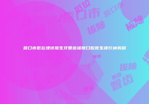 营口市低位埋伏阻生牙智齿拔除口腔医生排行榜揭晓