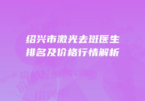 绍兴市激光去斑医生排名及价格行情解析