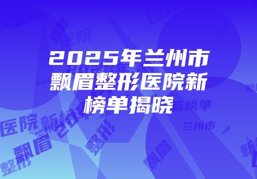 2025年兰州市飘眉整形医院新榜单揭晓