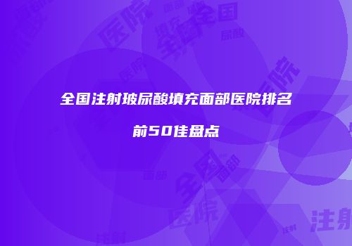 全国注射玻尿酸填充面部医院排名前50佳盘点