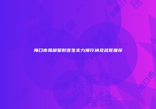 海口市耳部整形医生实力排行榜及名医推荐