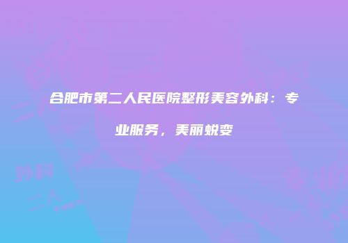 合肥市第二人民医院整形美容外科：专业服务，美丽蜕变
