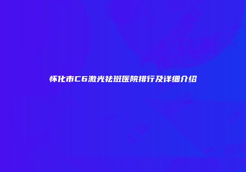 怀化市C6激光祛斑医院排行及详细介绍
