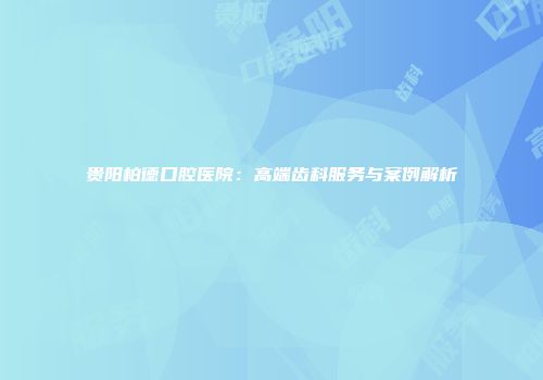 贵阳柏德口腔医院：高端齿科服务与案例解析