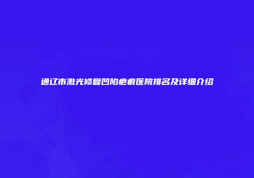通辽市激光修复凹陷疤痕医院排名及详细介绍