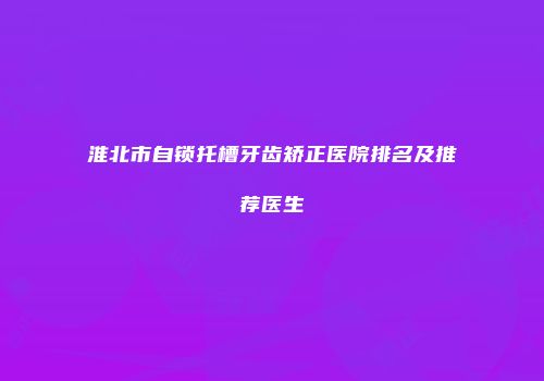 淮北市自锁托槽牙齿矫正医院排名及推荐医生