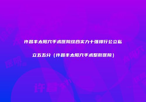 许昌丰太阳穴手术医院综合实力十强排行公立私立五五分（许昌丰太阳穴手术整形医院）