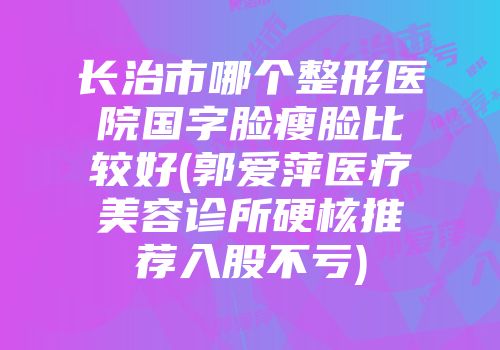 长治市哪个整形医院国字脸瘦脸比较好(郭爱萍医疗美容诊所硬核推荐入股不亏)