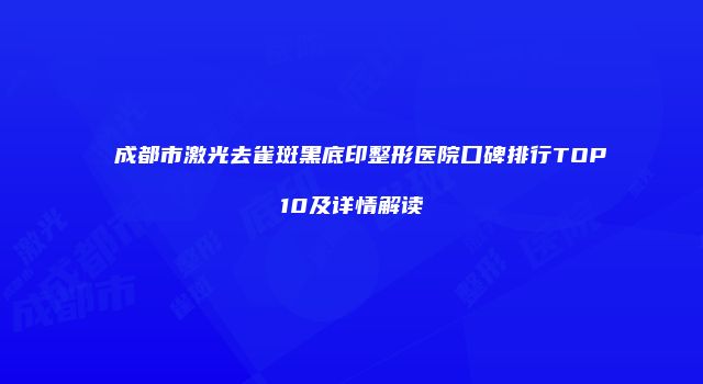 成都市激光去雀斑黑底印整形医院口碑排行TOP10及详情解读