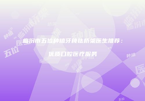 临汾市五位种植牙纯钛桥架医生推荐：优质口腔医疗服务