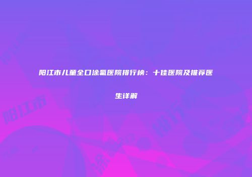 阳江市儿童全口涂氟医院排行榜：十佳医院及推荐医生详解