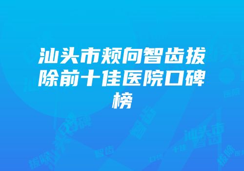 汕头市颊向智齿拔除前十佳医院口碑榜
