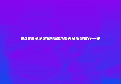 2025承德雕眉绣眉价格表及医院推荐一览