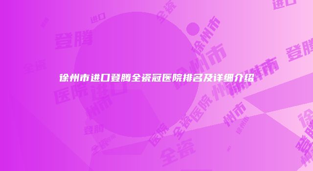 徐州市进口登腾全瓷冠医院排名及详细介绍